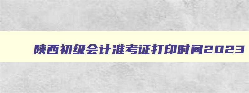 陕西初级会计准考证打印时间2023,陕西初级会计考试准考证打印时间2023