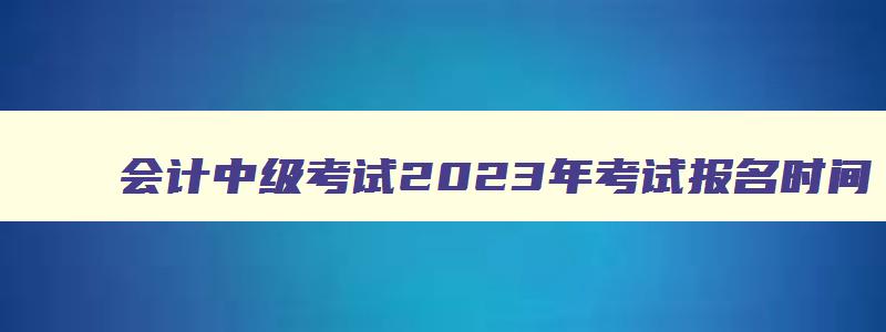 会计中级考试2023年考试报名时间,2023年会计中级职称报名和考试时间