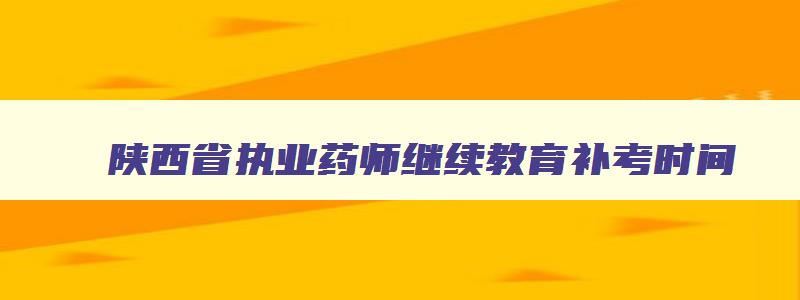 陕西省执业药师继续教育补考时间,2023年陕西执业药师补考考试时间为3月25日至26日