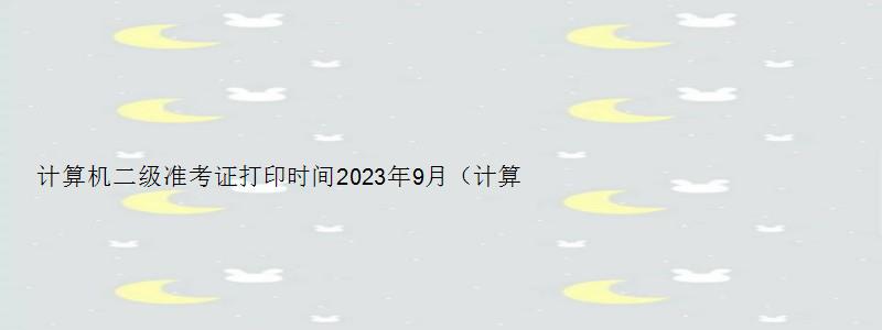 计算机二级准考证打印时间2023年9月（计算机二级准考证打印时间2023年9月）