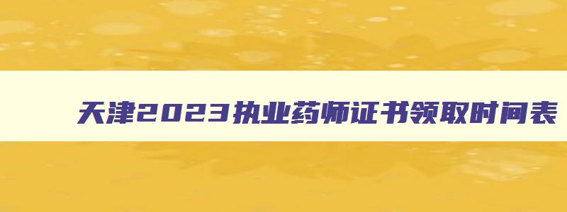 天津2023执业药师证书领取时间表,天津2023执业药师证书领取时间