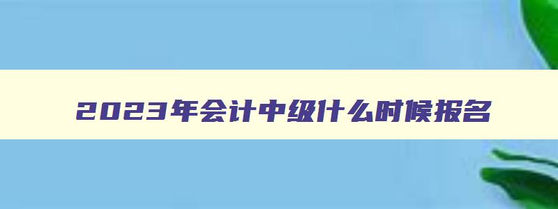 2023年会计中级什么时候报名,2023年会计中级报考时间和考试时间