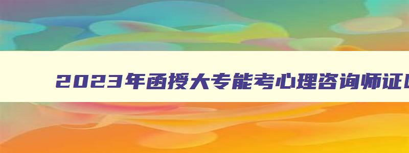 2023年函授大专能考心理咨询师证吗考（2023年函授大专能考心理咨询师证吗考什么）