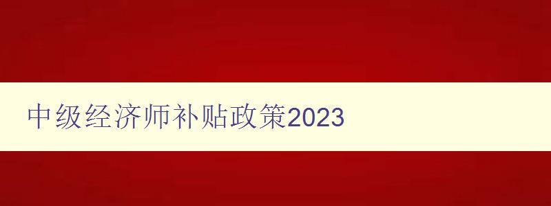 中级经济师补贴政策2023