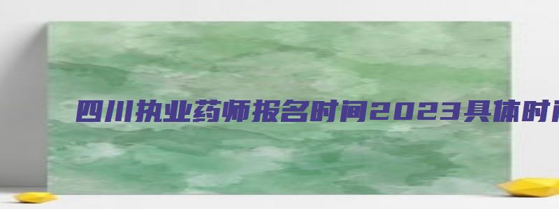 四川执业药师报名时间2023具体时间（四川执业药师报名时间2023具体时间是多少）