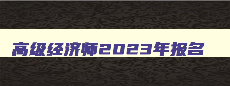 高级经济师2023年报名,2023年高级经济师报考条件和时间2023