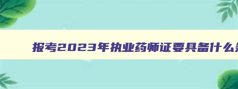 报考2023年执业药师证要具备什么条件才能考