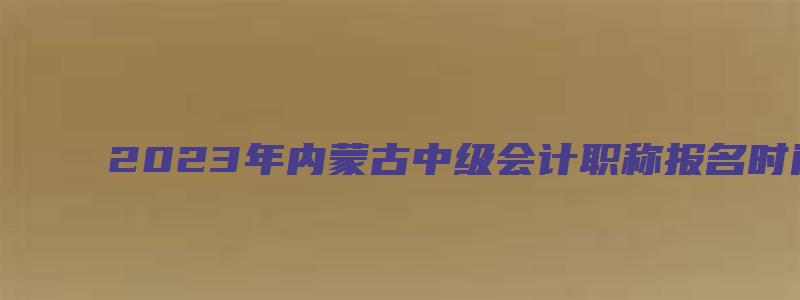 2023年内蒙古中级会计职称报名时间6月20日-7月10日（内蒙古中级会计职称每年报名时间）