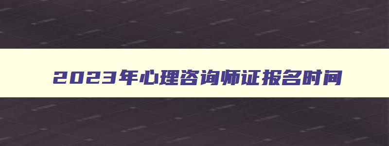 2023年心理咨询师证报名时间,2023年报考心理咨询师证去哪里报名呢