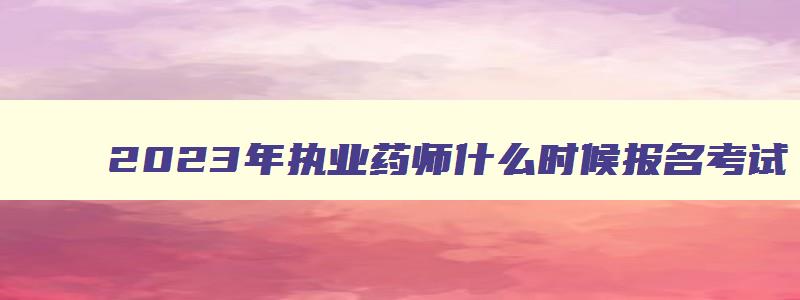 2023年执业药师什么时候报名考试,2023执业药师什么时候考试