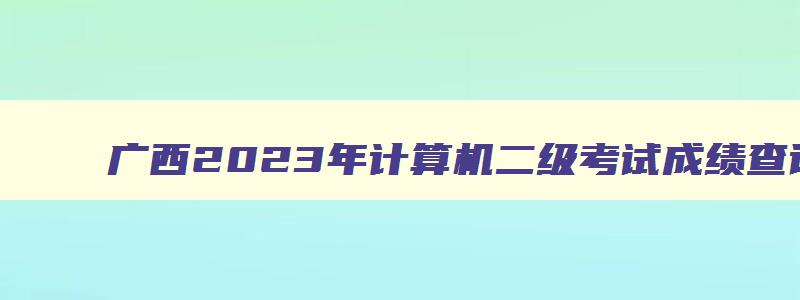 广西2023年计算机二级考试成绩查询时间,广西计算机二级什么时候出成绩