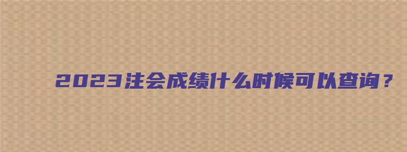 2023注会成绩什么时候可以查询？（11月下旬）（注会啥时候出成绩2023）