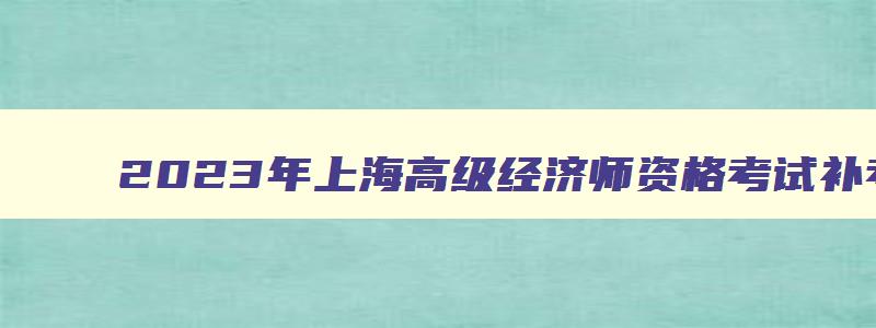 2023年上海高级经济师资格考试补考时间安排于11月5日举行（上海高级经济师报名时间2023）