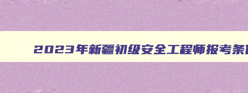 2023年新疆初级安全工程师报考条件及科目（新疆初级安全工程师报名时间2023）