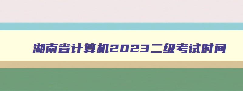 湖南省计算机2023二级考试时间,湖南省2023计算机二级12月报名时间