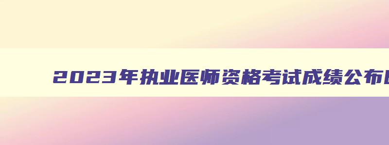 2023年执业医师资格考试成绩公布时间,2023年执业医师考试成绩发布时间