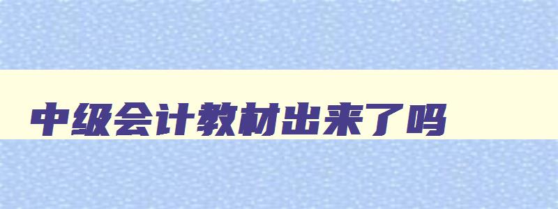 中级会计教材出来了吗,中级会计教材出版时间