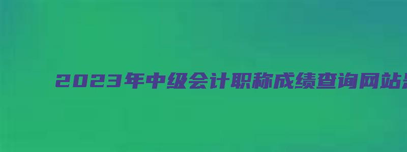 2023年中级会计职称成绩查询网站是全国会计资格评价网（21年中级会计职称成绩查询）