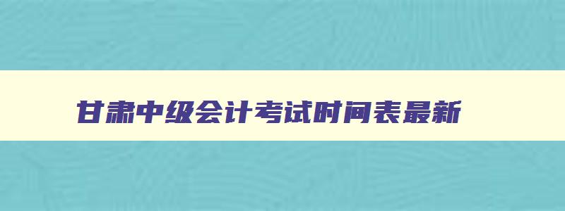 甘肃中级会计考试时间表最新,甘肃中级会计考试时间表