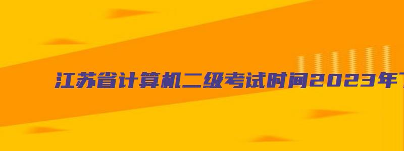 江苏省计算机二级考试时间2023年下半年（江苏省计算机二级考试时间2023年下半年报名）