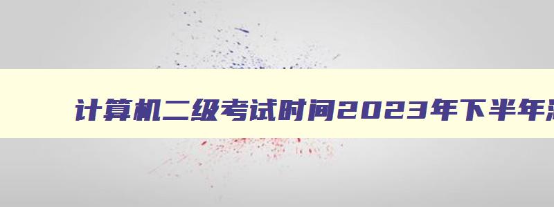 计算机二级考试时间2023年下半年湖南报名,计算机二级考试时间2023年下半年湖南