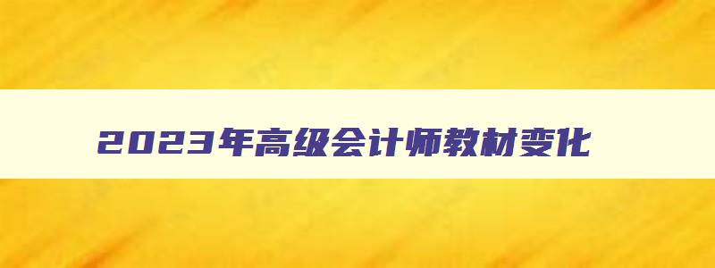 2023年高级会计师教材变化,2023年高级会计师教材