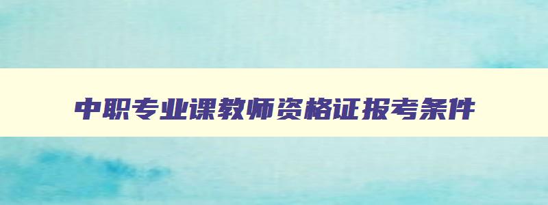 中职专业课教师资格证报考条件,教师资格证中职报考条件