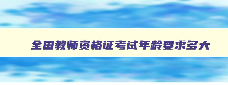 全国教师资格证考试年龄要求多大,全国教师资格证考试年龄要求