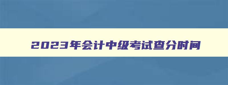 2023年会计中级考试查分时间