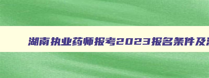 湖南执业药师报考2023报名条件及流程,湖南执业药师报考2023报名条件