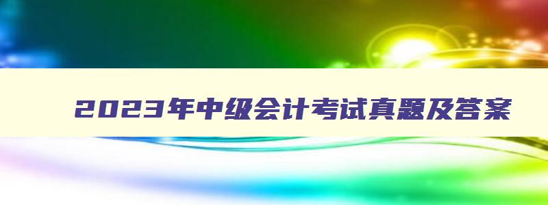 2023年中级会计考试真题及答案,2023年中级会计考试什么时候可以查成绩