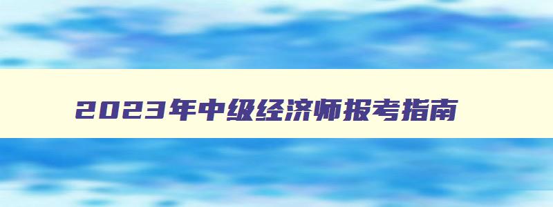 2023年中级经济师报考指南,21年中级经济师报名条件