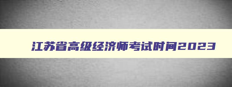 江苏省高级经济师考试时间2023,江苏省高级经济师考试时间