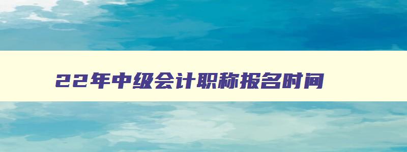 22年中级会计职称报名时间,2023年中级会计师报名时间及条件