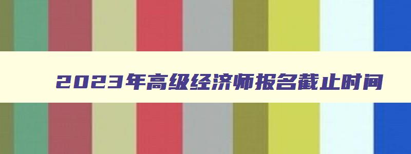 2023年高级经济师报名截止时间,2023年高级经济师报考时间