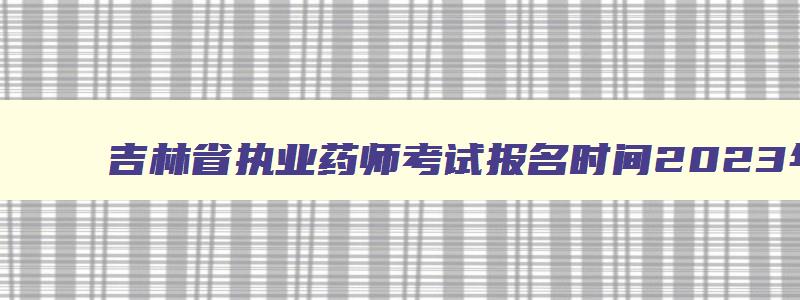 吉林省执业药师考试报名时间2023年,2023吉林省执业药师报名