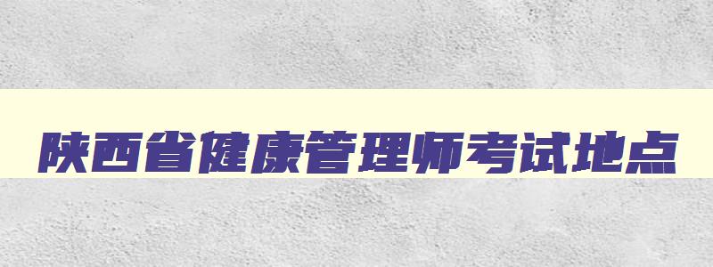 陕西省健康管理师考试地点,陕西健康管理师考试地点