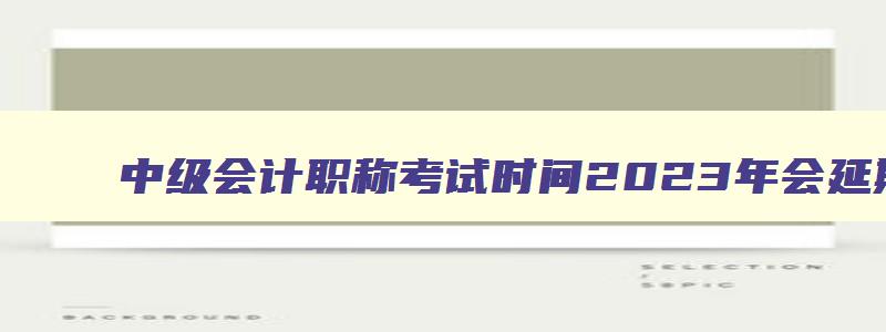 中级会计职称考试时间2023年会延期吗,中级会计师今年推迟么