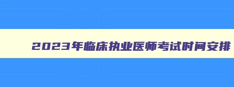 2023年临床执业医师考试时间安排,2023年临床执业医师考试顺序