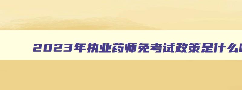 2023年执业药师免考试政策是什么呢,2023年执业药师免考试政策是什么