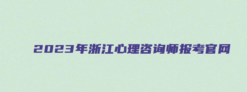 2023年浙江心理咨询师报考官网（浙江心理咨询师考试报名时间）