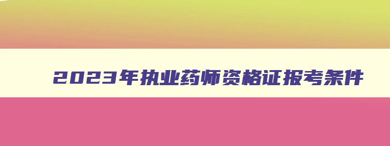 2023年执业药师资格证报考条件,2023年执业药师报考条件时间是什么