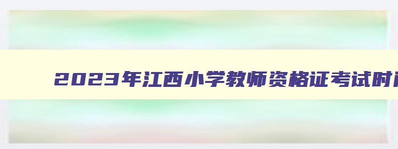 2023年江西小学教师资格证考试时间表,2023年江西小学教师资格证考试时间