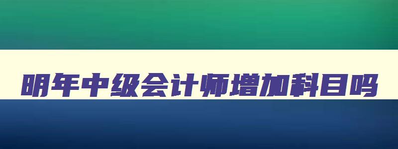 明年中级会计师增加科目吗,明年考中级会计什么时候开始准备