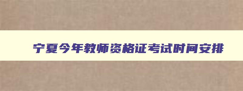 宁夏今年教师资格证考试时间安排,2023年宁夏教师资格证考试时间表