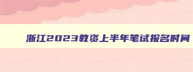 浙江2023教资上半年笔试报名时间,浙江上半年教师资格证考试