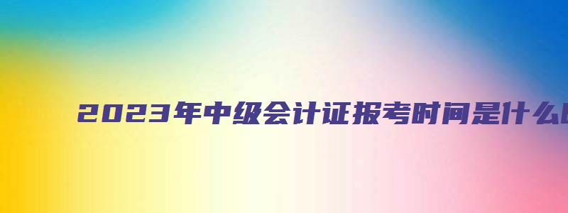 2023年中级会计证报考时间是什么时候（6月20日至7月10日）（202年中级会计报名）