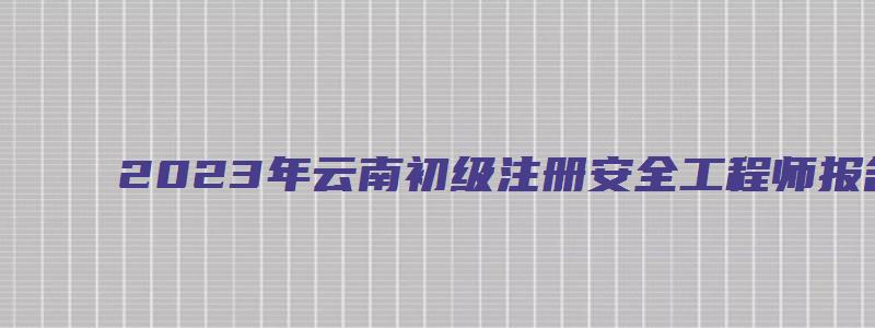 2023年云南初级注册安全工程师报名考试时间（云南省初级注册安全工程师考试时间）