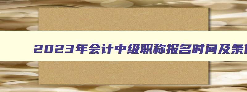 2023年会计中级职称报名时间及条件