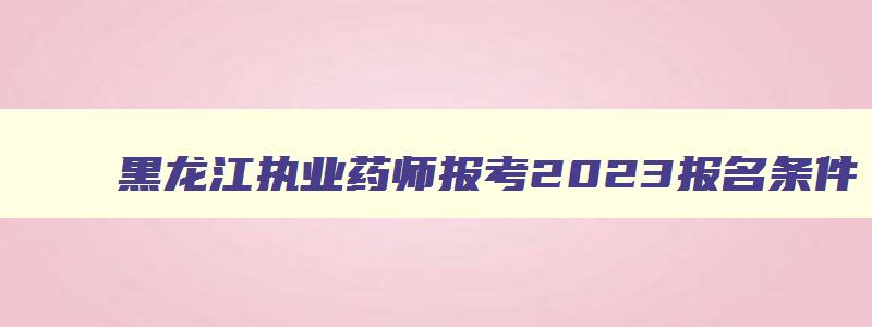 黑龙江执业药师报考2023报名条件,黑龙江省执业药师报考条件2023最新规定